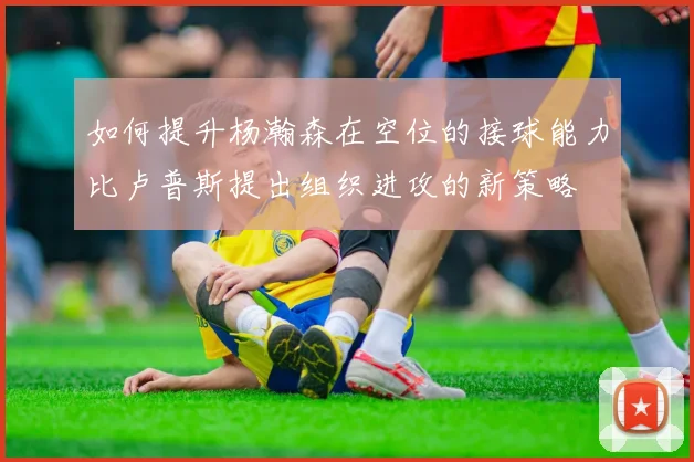 如何提升杨瀚森在空位的接球能力比卢普斯提出组织进攻的新策略