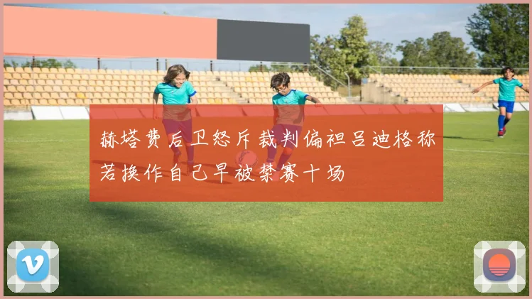 赫塔费后卫怒斥裁判偏袒吕迪格称若换作自己早被禁赛十场