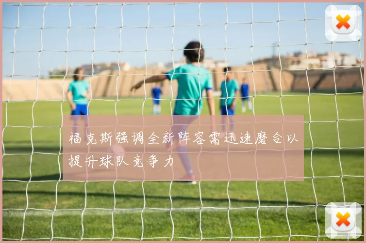 福克斯强调全新阵容需迅速磨合以提升球队竞争力