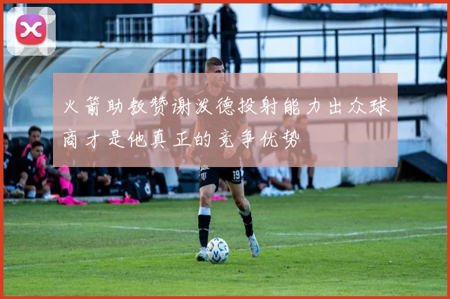 火箭助教赞谢泼德投射能力出众球商才是他真正的竞争优势