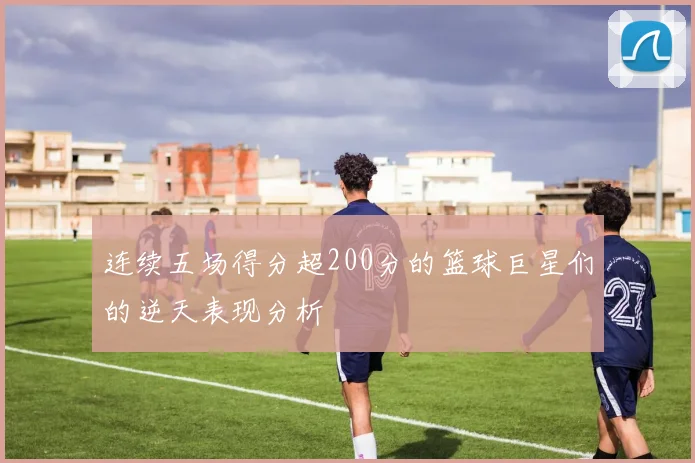 连续五场得分超200分的篮球巨星们的逆天表现分析