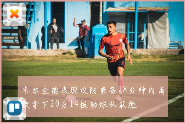 韦尔全能表现攻防兼备28分钟内高效拿下20分14板助球队获胜
