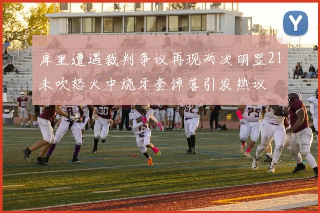 库里遭遇裁判争议再现两次明显21未吹怒火中烧牙套掉落引发热议