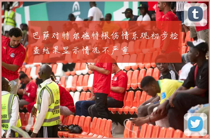 巴萨对特尔施特根伤情乐观初步检查结果显示情况不严重