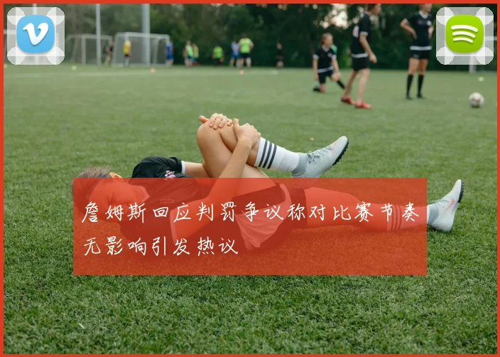 詹姆斯回应判罚争议称对比赛节奏无影响引发热议