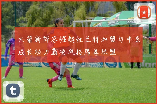 火箭新阵容崛起杜兰特加盟与申京成长助力霸凌风格席卷联盟