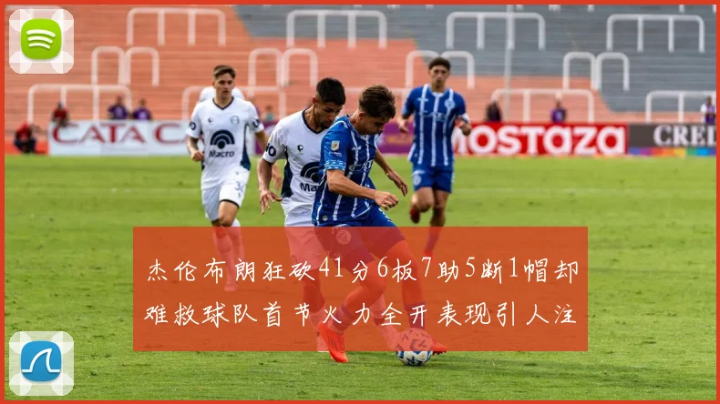 杰伦布朗狂砍41分6板7助5断1帽却难救球队首节火力全开表现引人注目