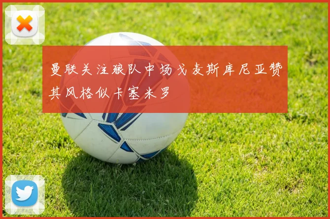 曼联关注狼队中场戈麦斯库尼亚赞其风格似卡塞米罗