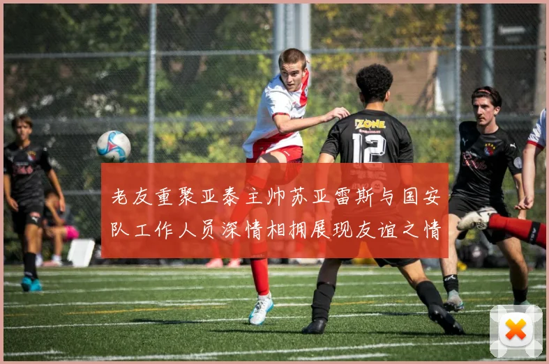老友重聚亚泰主帅苏亚雷斯与国安队工作人员深情相拥展现友谊之情