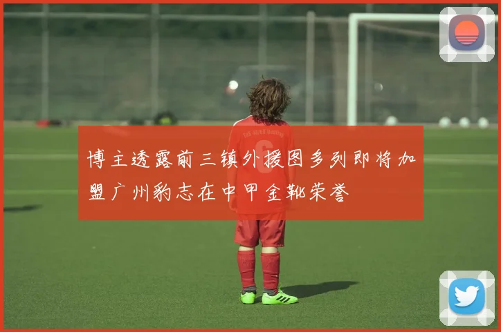 博主透露前三镇外援图多列即将加盟广州豹志在中甲金靴荣誉