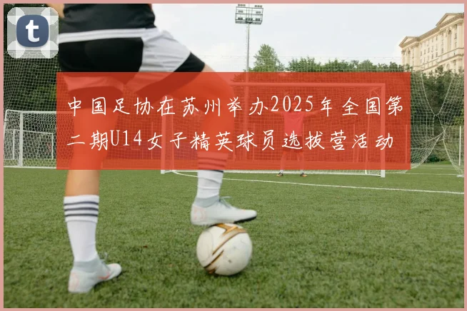 中国足协在苏州举办2025年全国第二期U14女子精英球员选拔营活动