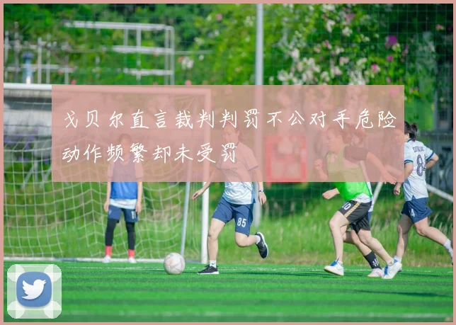 戈贝尔直言裁判判罚不公对手危险动作频繁却未受罚