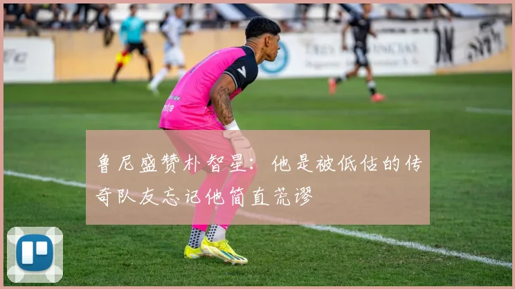 鲁尼盛赞朴智星：他是被低估的传奇队友忘记他简直荒谬