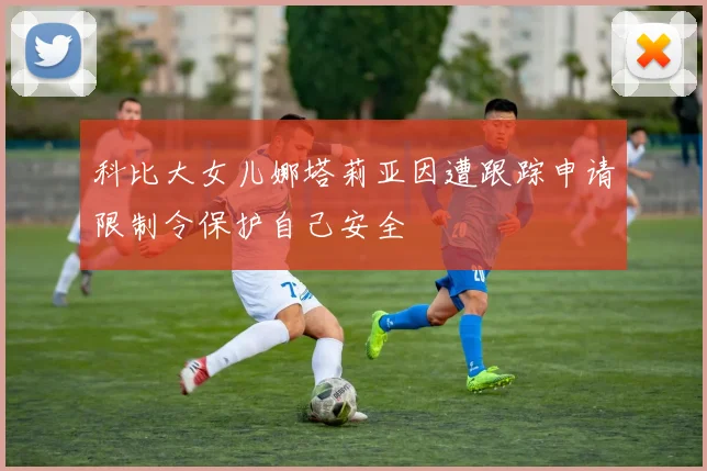 科比大女儿娜塔莉亚因遭跟踪申请限制令保护自己安全