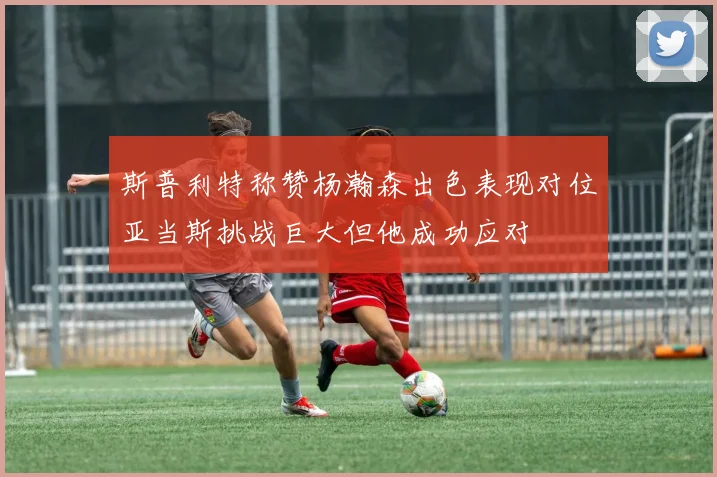 斯普利特称赞杨瀚森出色表现对位亚当斯挑战巨大但他成功应对