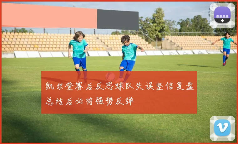 凯尔登赛后反思球队失误坚信复盘总结后必将强势反弹