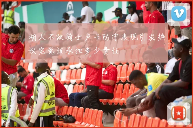 湖人不敌骑士卢卡防守表现引发热议究竟该承担多少责任