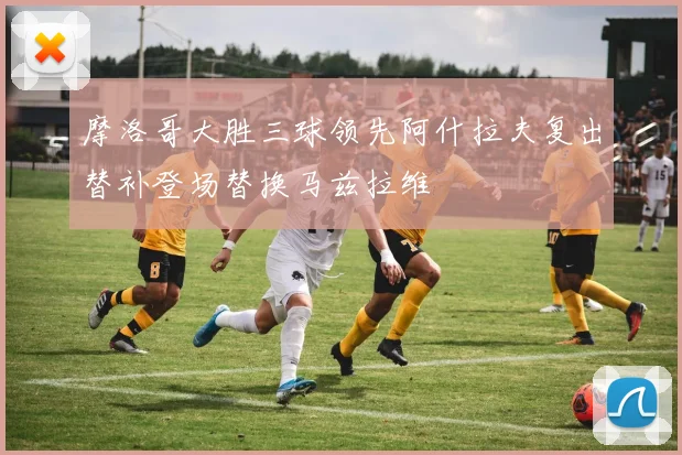 摩洛哥大胜三球领先阿什拉夫复出替补登场替换马兹拉维
