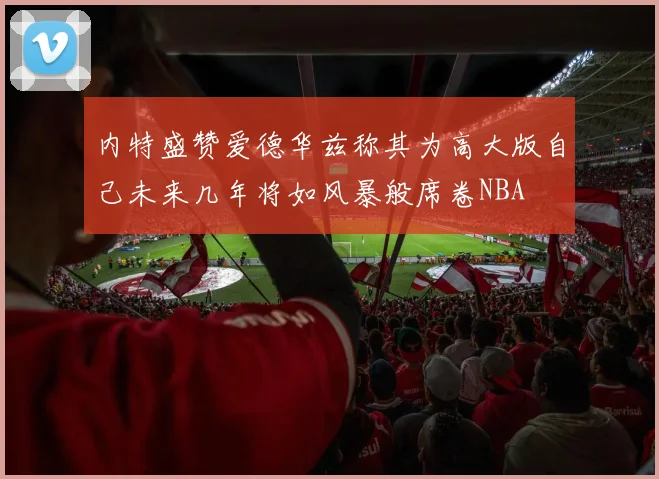 内特盛赞爱德华兹称其为高大版自己未来几年将如风暴般席卷NBA