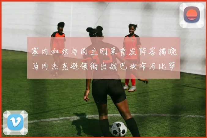 塞内加尔与民主刚果首发阵容揭晓马内杰克逊领衔出战巴坎布万比萨卡同场竞技