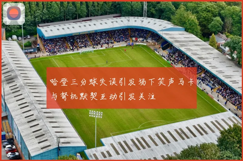 哈登三分球失误引发场下笑声马卡与弩机默契互动引发关注