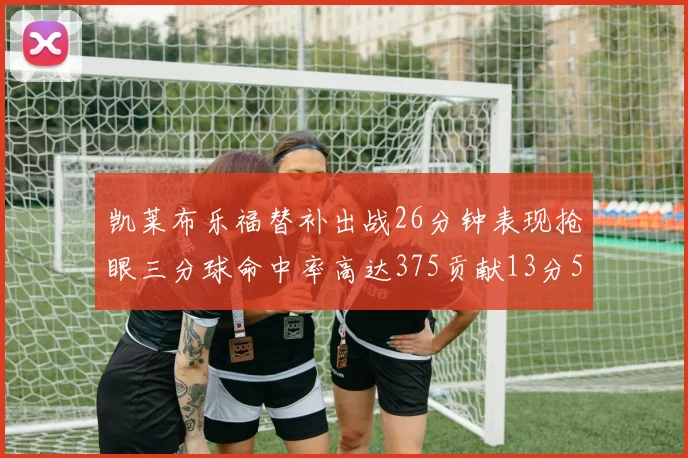 凯莱布乐福替补出战26分钟表现抢眼三分球命中率高达375贡献13分5板4助