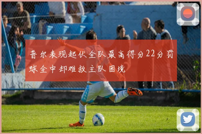 普尔表现起伏全队最高得分22分罚球全中却难救主队困境