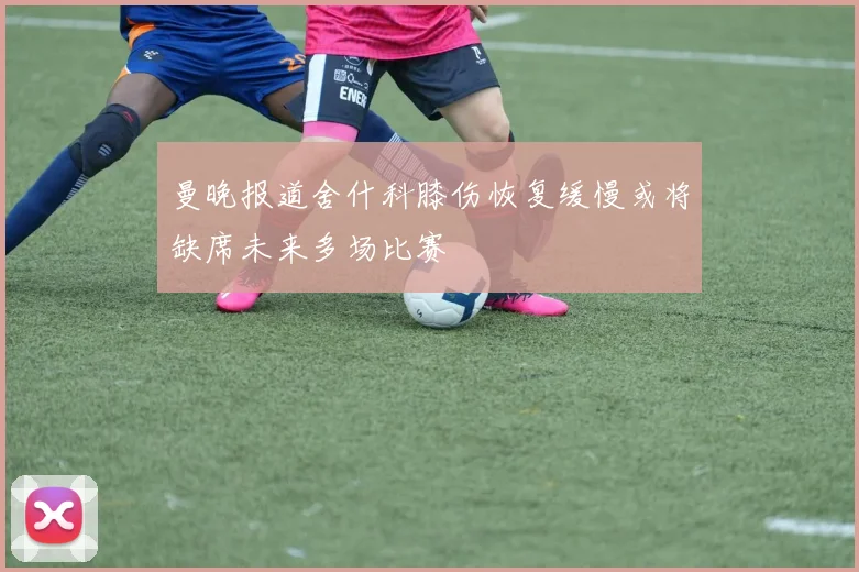 曼晚报道舍什科膝伤恢复缓慢或将缺席未来多场比赛