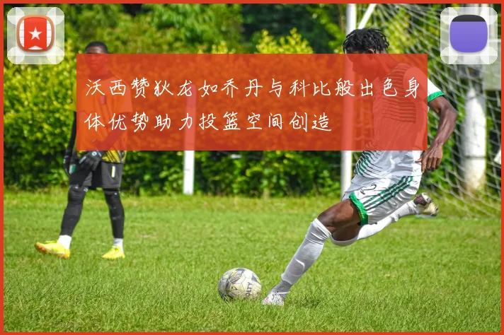 沃西赞狄龙如乔丹与科比般出色身体优势助力投篮空间创造