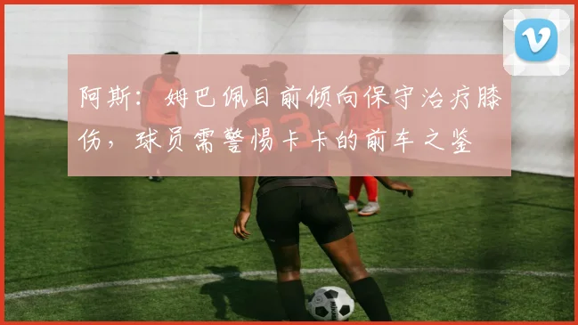 阿斯：姆巴佩目前倾向保守治疗膝伤，球员需警惕卡卡的前车之鉴