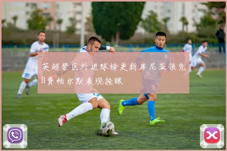 英超禁区外进球榜更新库尼亚领先B费帕尔默表现抢眼