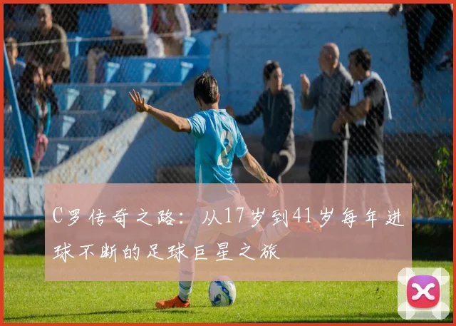 C罗传奇之路：从17岁到41岁每年进球不断的足球巨星之旅