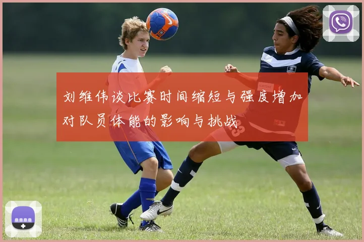 刘维伟谈比赛时间缩短与强度增加对队员体能的影响与挑战