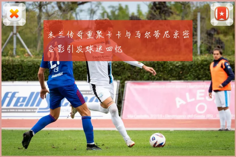 米兰传奇重聚卡卡与马尔蒂尼亲密合影引发球迷回忆