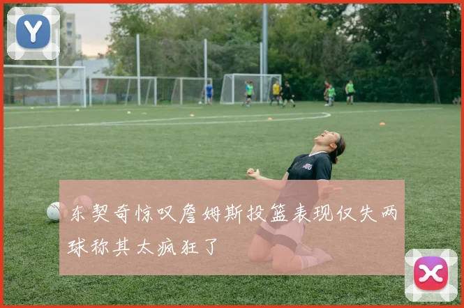 东契奇惊叹詹姆斯投篮表现仅失两球称其太疯狂了