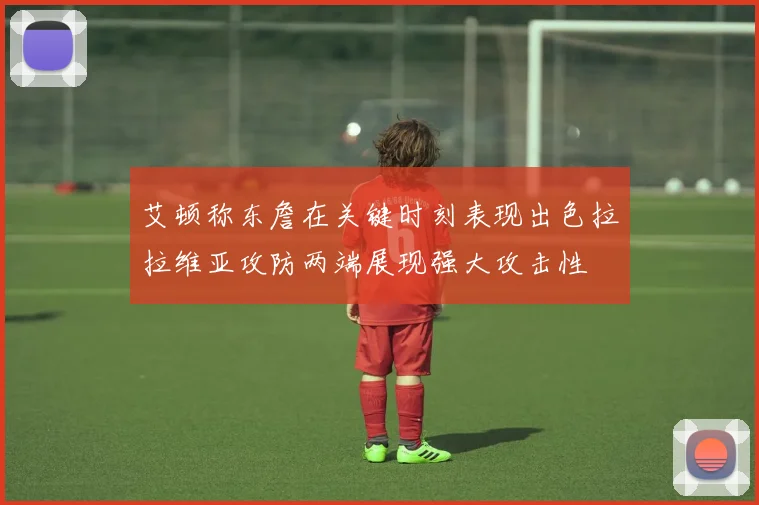 艾顿称东詹在关键时刻表现出色拉拉维亚攻防两端展现强大攻击性