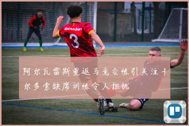 阿尔瓦雷斯重返马竞合练引关注卡尔多索缺席训练令人担忧