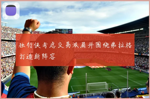 独行侠考虑交易浓眉并围绕弗拉格打造新阵容
