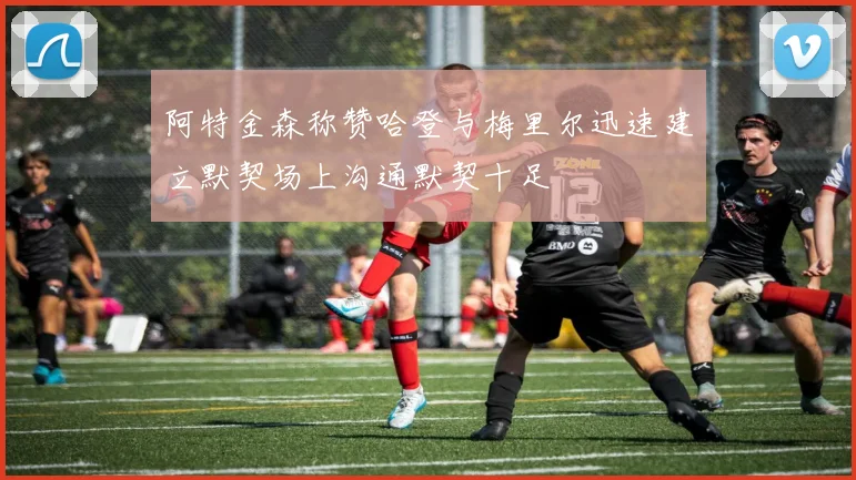 阿特金森称赞哈登与梅里尔迅速建立默契场上沟通默契十足
