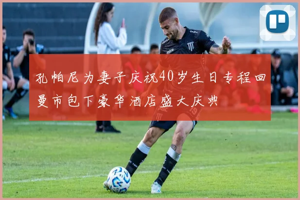 孔帕尼为妻子庆祝40岁生日专程回曼市包下豪华酒店盛大庆典