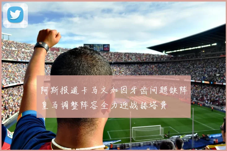 阿斯报道卡马文加因牙齿问题缺阵皇马调整阵容全力迎战赫塔费