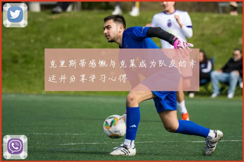 克里斯蒂感慨与克莱成为队友的幸运并分享学习心得