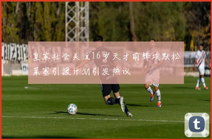 皇家社会关注16岁天才前锋埃默松莱塞引援计划引发热议