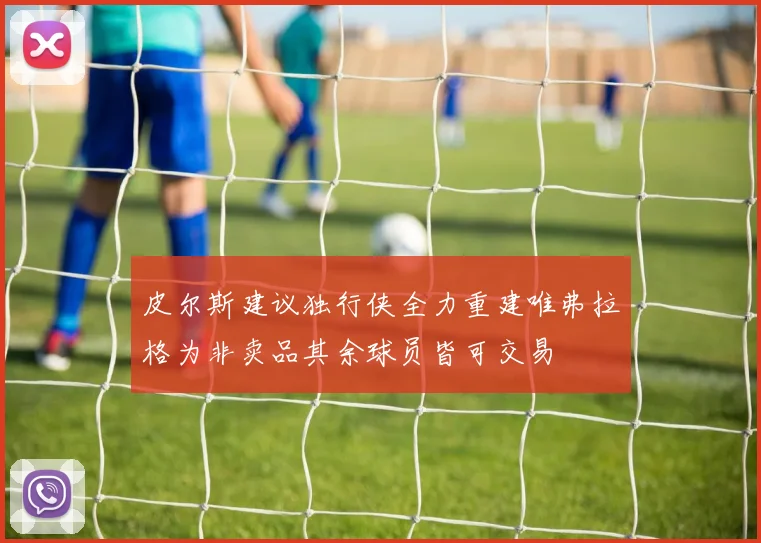 皮尔斯建议独行侠全力重建唯弗拉格为非卖品其余球员皆可交易