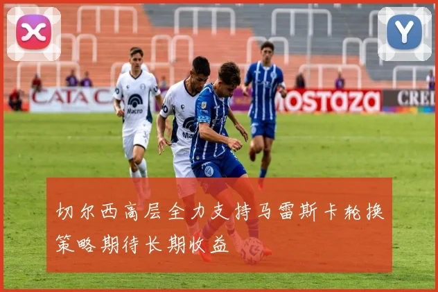 切尔西高层全力支持马雷斯卡轮换策略期待长期收益