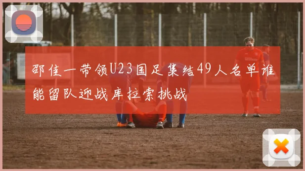 邵佳一带领U23国足集结49人名单谁能留队迎战库拉索挑战