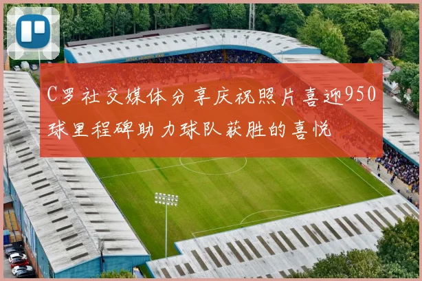 C罗社交媒体分享庆祝照片喜迎950球里程碑助力球队获胜的喜悦