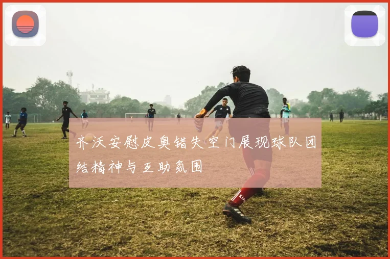 齐沃安慰皮奥错失空门展现球队团结精神与互助氛围