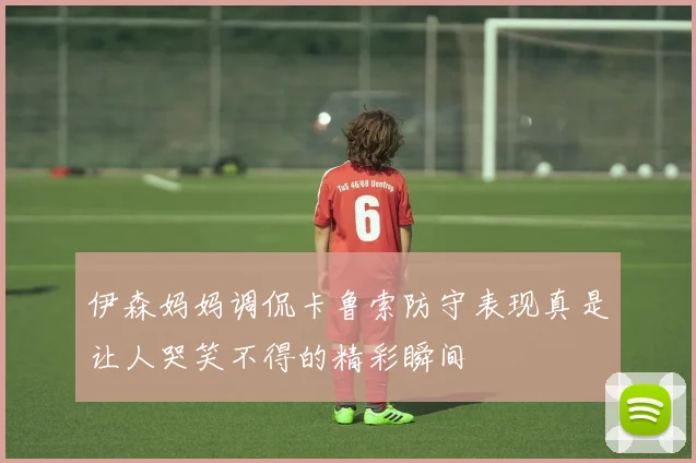 伊森妈妈调侃卡鲁索防守表现真是让人哭笑不得的精彩瞬间