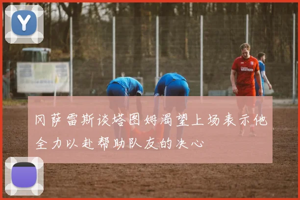 冈萨雷斯谈塔图姆渴望上场表示他全力以赴帮助队友的决心